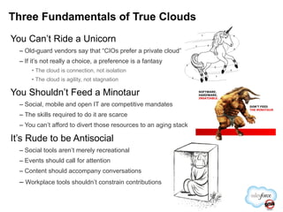 You Can’t Ride a Unicorn Old-guard vendors say that “CIOs prefer a private cloud” If it’s not really a choice, a preference is a fantasy The cloud is connection, not isolation The cloud is agility, not stagnation You Shouldn’t Feed a Minotaur Social, mobile and open IT are competitive mandates The skills required to do it are scarce You can’t afford to divert those resources to an aging stack It’s Rude to be Antisocial Social tools aren’t merely recreational Events should call for attention Content should accompany conversations Workplace tools shouldn’t constrain contributions Three Fundamentals of True Clouds 
