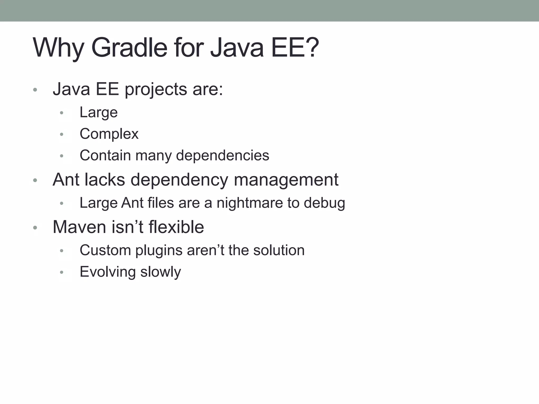 Why Gradle for Java EE?
• Java EE projects are:
• Large
• Complex
• Contain many dependencies
• Ant lacks dependency management
• Large Ant files are a nightmare to debug
• Maven isn’t flexible
• Custom plugins aren’t the solution
• Evolving slowly
 