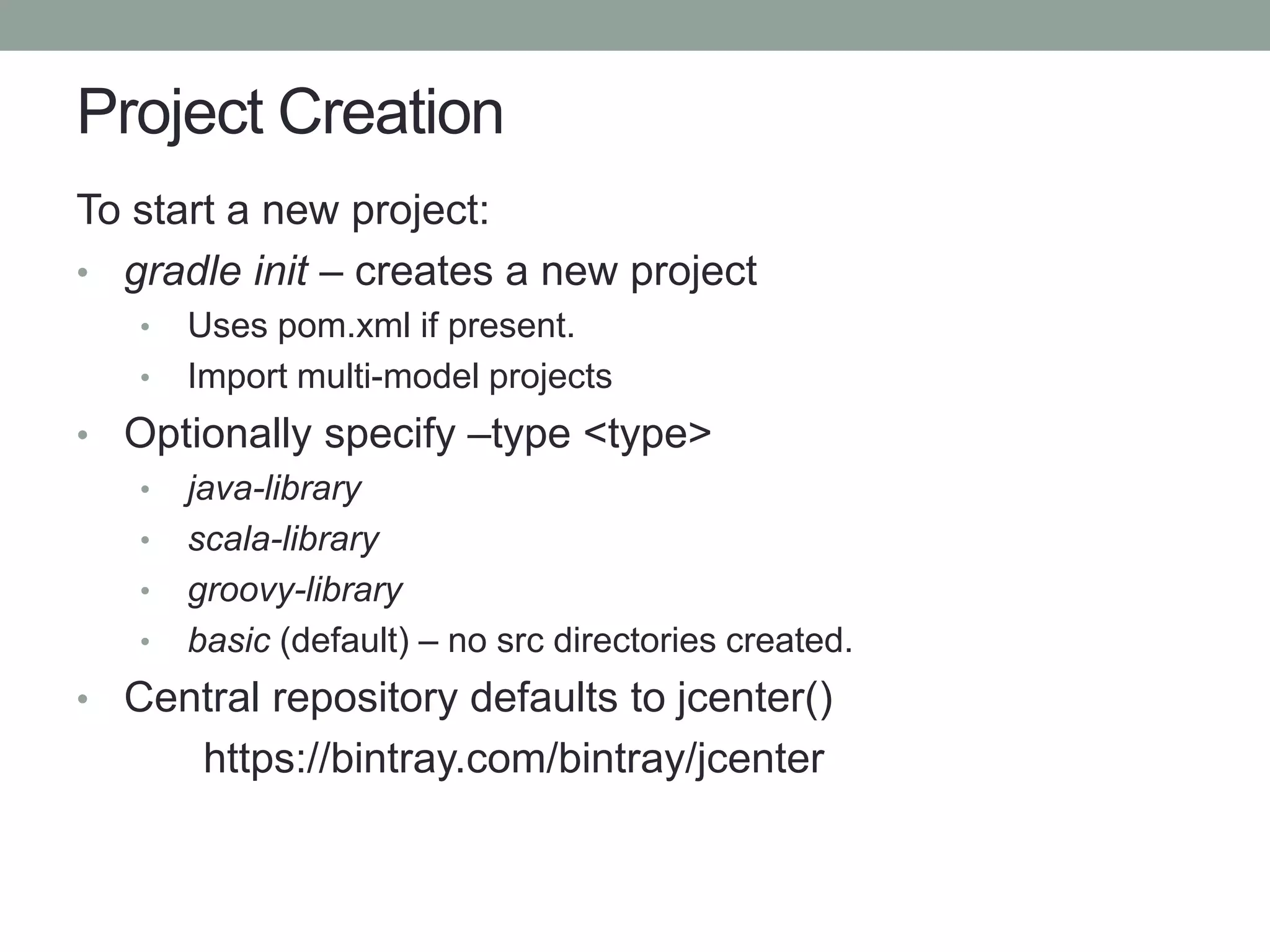 Project Creation
To start a new project:
• gradle init – creates a new project
• Uses pom.xml if present.
• Import multi-model projects
• Optionally specify –type <type>
• java-library
• scala-library
• groovy-library
• basic (default) – no src directories created.
• Central repository defaults to jcenter()
https://bintray.com/bintray/jcenter
 