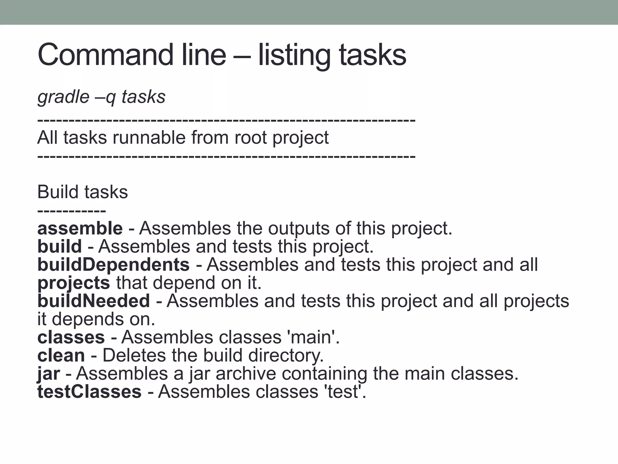 Command line – listing tasks
gradle –q tasks
------------------------------------------------------------
All tasks runnable from root project
------------------------------------------------------------
Build tasks
-----------
assemble - Assembles the outputs of this project.
build - Assembles and tests this project.
buildDependents - Assembles and tests this project and all
projects that depend on it.
buildNeeded - Assembles and tests this project and all projects
it depends on.
classes - Assembles classes 'main'.
clean - Deletes the build directory.
jar - Assembles a jar archive containing the main classes.
testClasses - Assembles classes 'test'.
 
