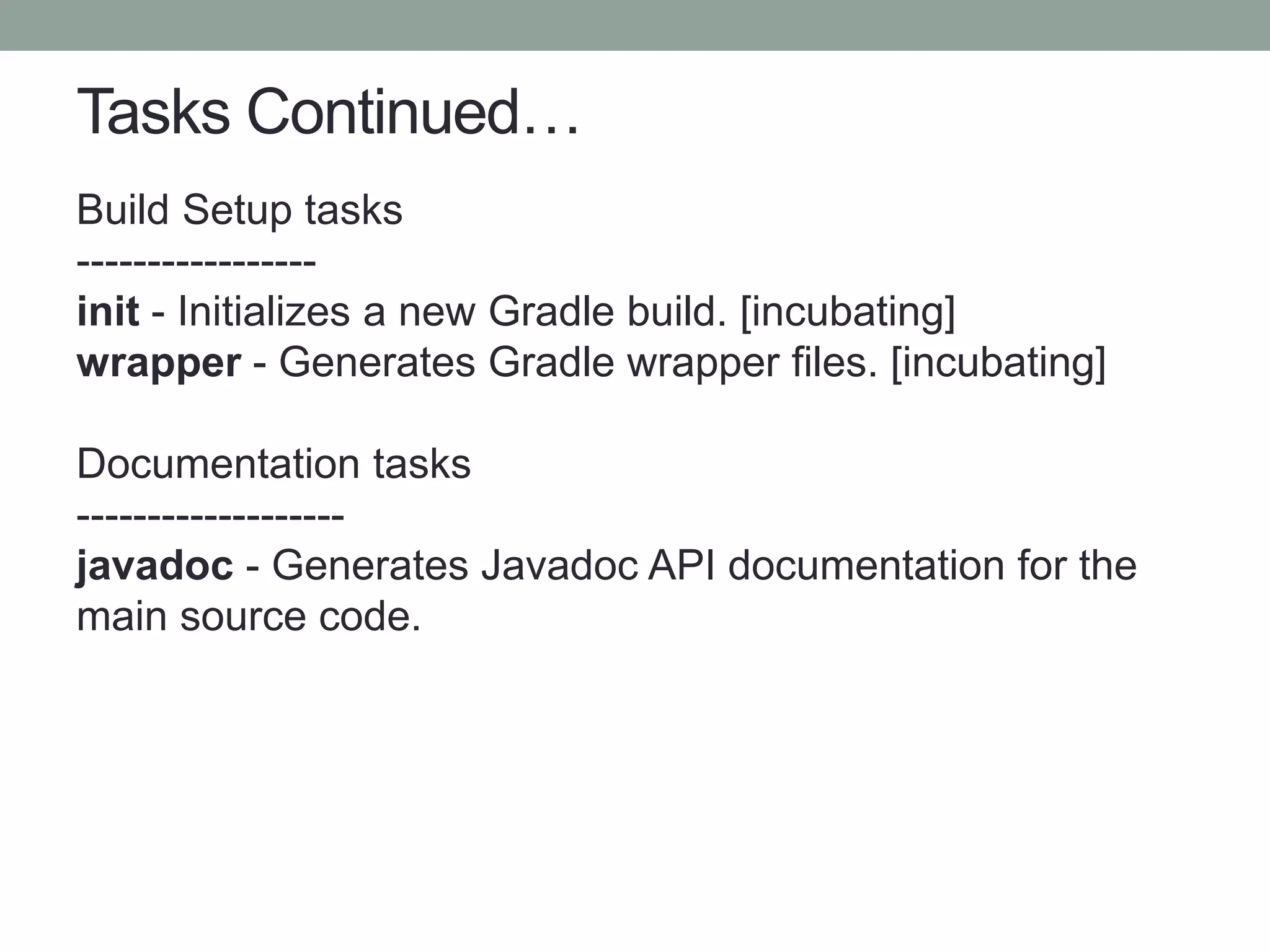 Tasks Continued…
Build Setup tasks
-----------------
init - Initializes a new Gradle build. [incubating]
wrapper - Generates Gradle wrapper files. [incubating]
Documentation tasks
-------------------
javadoc - Generates Javadoc API documentation for the
main source code.
 