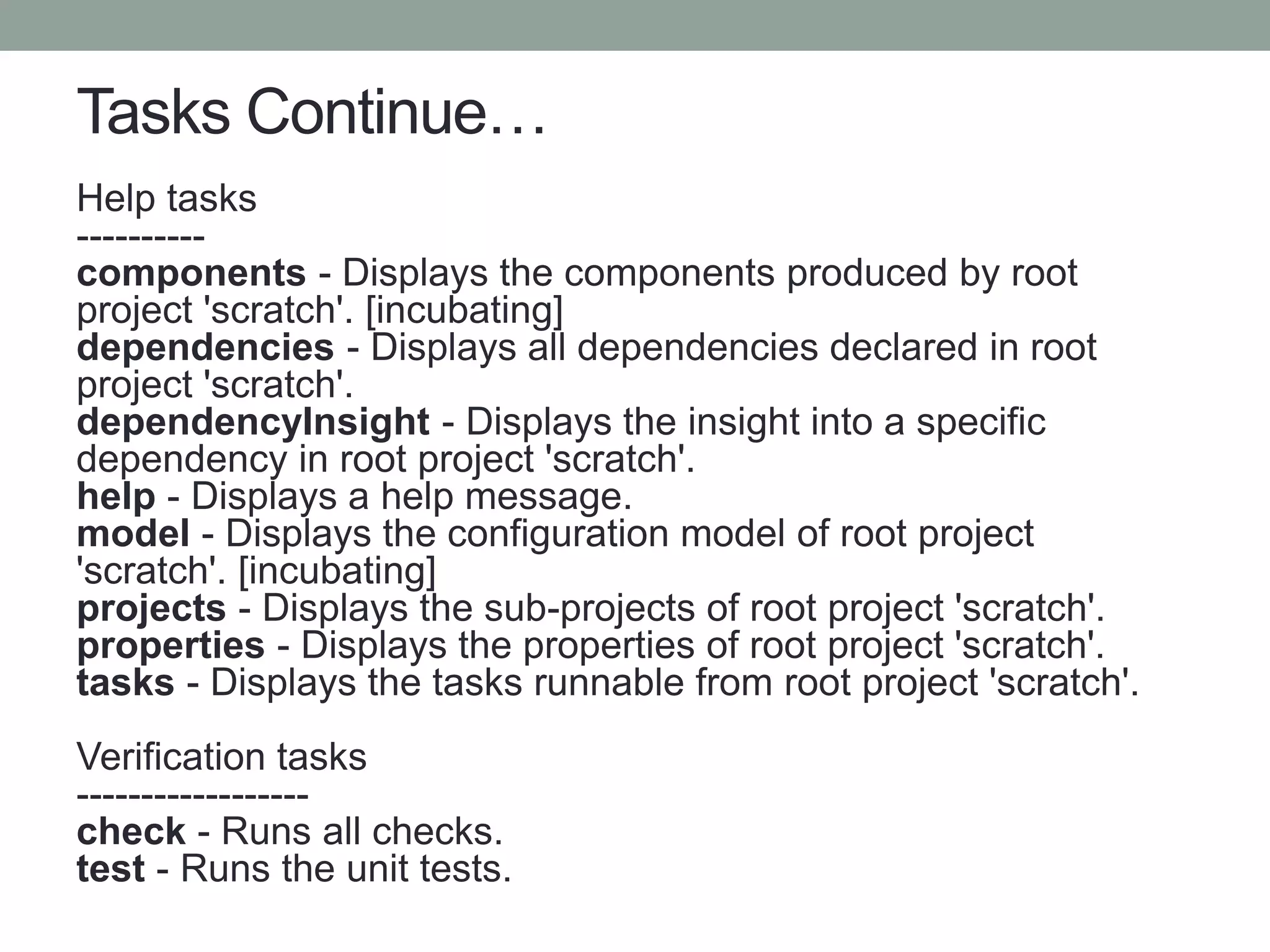 Tasks Continue…
Help tasks
----------
components - Displays the components produced by root
project 'scratch'. [incubating]
dependencies - Displays all dependencies declared in root
project 'scratch'.
dependencyInsight - Displays the insight into a specific
dependency in root project 'scratch'.
help - Displays a help message.
model - Displays the configuration model of root project
'scratch'. [incubating]
projects - Displays the sub-projects of root project 'scratch'.
properties - Displays the properties of root project 'scratch'.
tasks - Displays the tasks runnable from root project 'scratch'.
Verification tasks
------------------
check - Runs all checks.
test - Runs the unit tests.
 