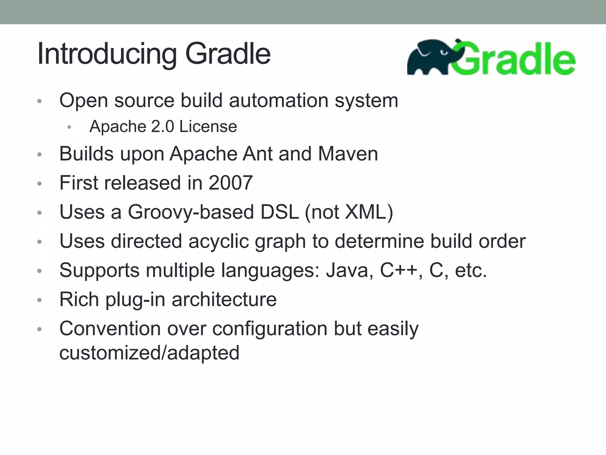 Introducing Gradle
• Open source build automation system
• Apache 2.0 License
• Builds upon Apache Ant and Maven
• First released in 2007
• Uses a Groovy-based DSL (not XML)
• Uses directed acyclic graph to determine build order
• Supports multiple languages: Java, C++, C, etc.
• Rich plug-in architecture
• Convention over configuration but easily
customized/adapted
 