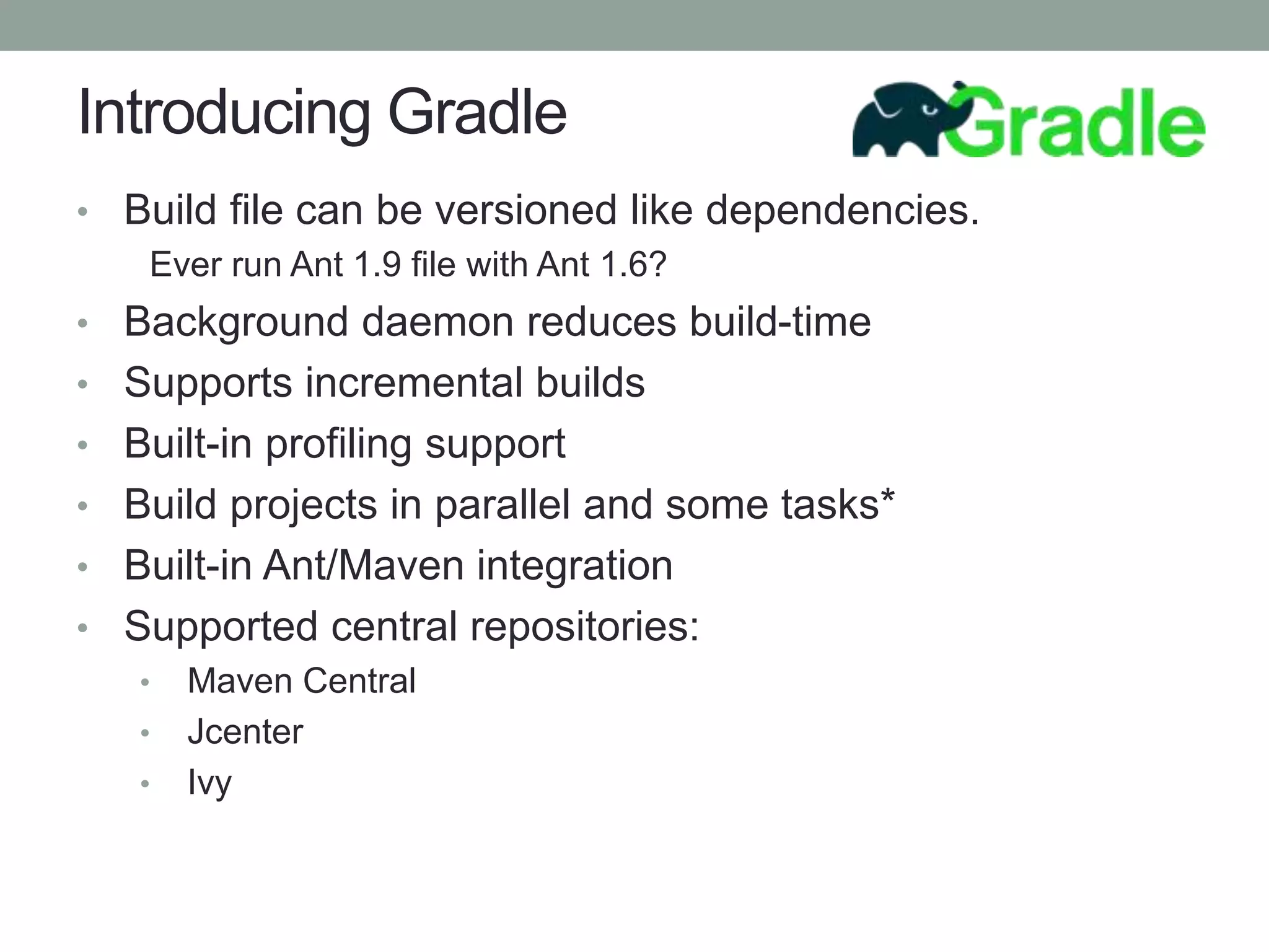 Introducing Gradle
• Build file can be versioned like dependencies.
Ever run Ant 1.9 file with Ant 1.6?
• Background daemon reduces build-time
• Supports incremental builds
• Built-in profiling support
• Build projects in parallel and some tasks*
• Built-in Ant/Maven integration
• Supported central repositories:
• Maven Central
• Jcenter
• Ivy
 