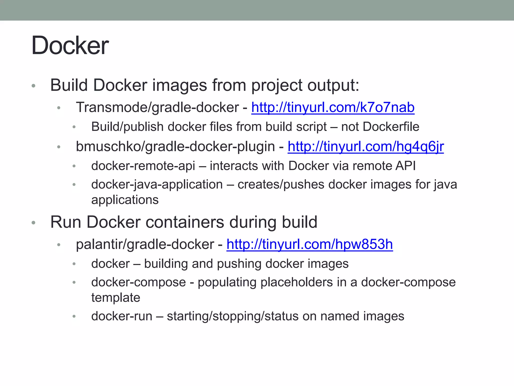 Docker
• Build Docker images from project output:
• Transmode/gradle-docker - http://tinyurl.com/k7o7nab
• Build/publish docker files from build script – not Dockerfile
• bmuschko/gradle-docker-plugin - http://tinyurl.com/hg4q6jr
• docker-remote-api – interacts with Docker via remote API
• docker-java-application – creates/pushes docker images for java
applications
• Run Docker containers during build
• palantir/gradle-docker - http://tinyurl.com/hpw853h
• docker – building and pushing docker images
• docker-compose - populating placeholders in a docker-compose
template
• docker-run – starting/stopping/status on named images
 