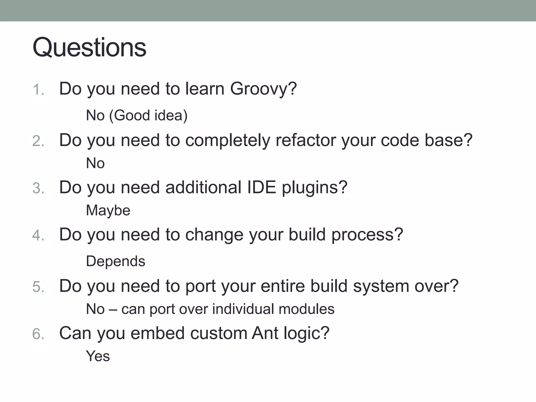 Questions
1. Do you need to learn Groovy?
No (Good idea)
2. Do you need to completely refactor your code base?
No
3. Do you need additional IDE plugins?
Maybe
4. Do you need to change your build process?
Depends
5. Do you need to port your entire build system over?
No – can port over individual modules
6. Can you embed custom Ant logic?
Yes
 