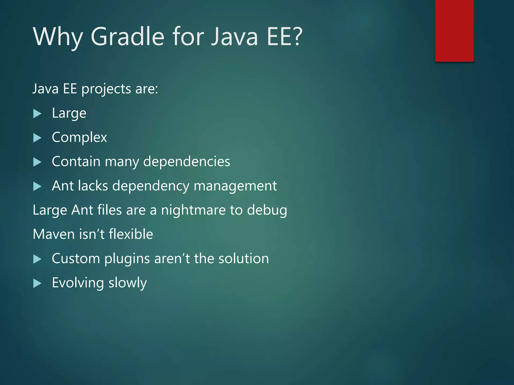 Why Gradle for Java EE?
Java EE projects are:
 Large
 Complex
 Contain many dependencies
 Ant lacks dependency management
Large Ant files are a nightmare to debug
Maven isn’t flexible
 Custom plugins aren’t the solution
 Evolving slowly
 