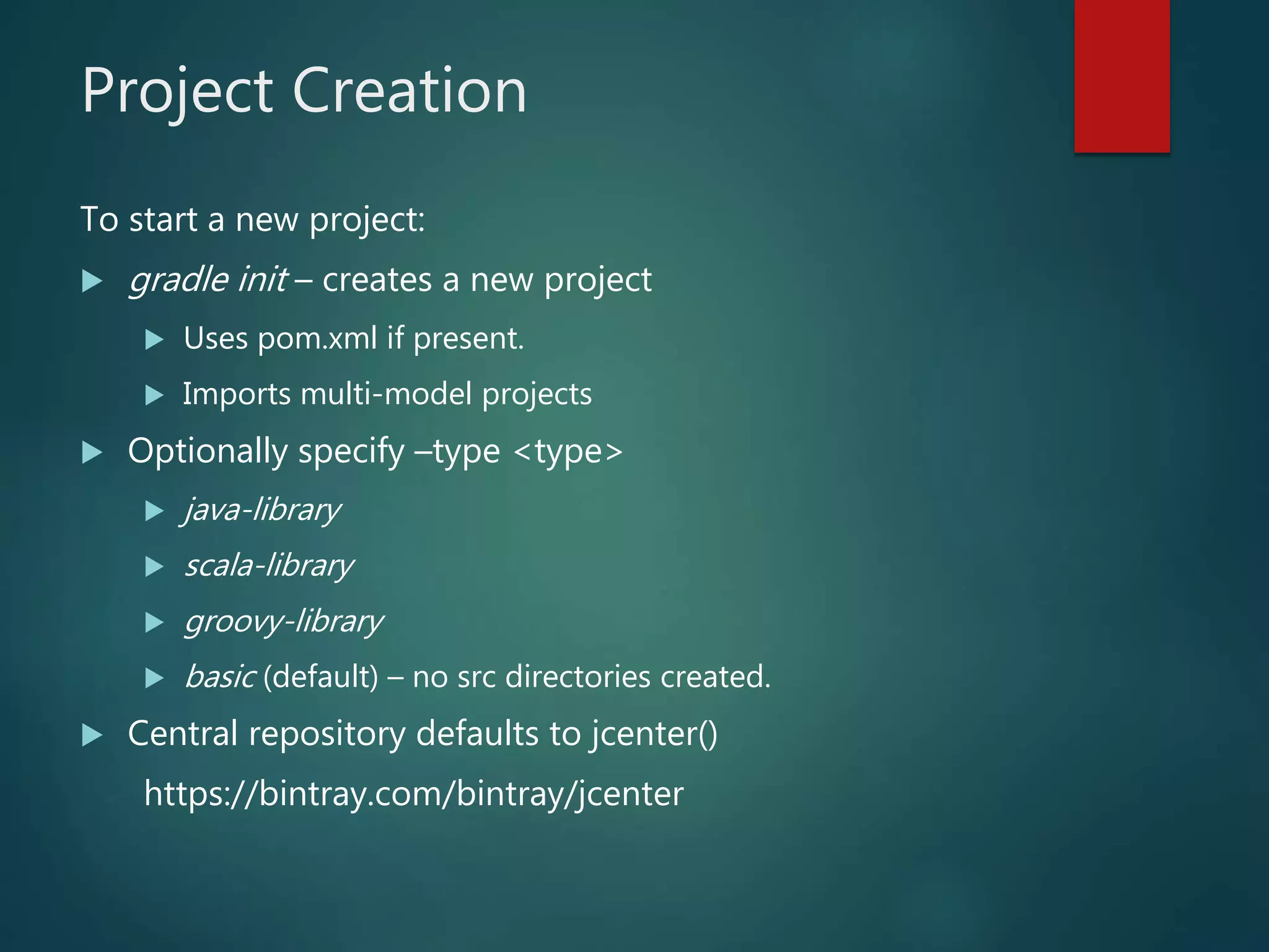 Project Creation
To start a new project:
 gradle init – creates a new project
 Uses pom.xml if present.
 Imports multi-model projects
 Optionally specify –type <type>
 java-library
 scala-library
 groovy-library
 basic (default) – no src directories created.
 Central repository defaults to jcenter()
https://bintray.com/bintray/jcenter
 