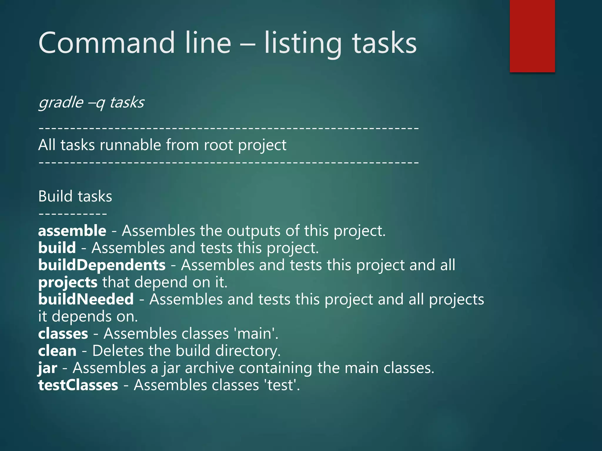 Command line – listing tasks
gradle –q tasks
------------------------------------------------------------
All tasks runnable from root project
------------------------------------------------------------
Build tasks
-----------
assemble - Assembles the outputs of this project.
build - Assembles and tests this project.
buildDependents - Assembles and tests this project and all
projects that depend on it.
buildNeeded - Assembles and tests this project and all projects
it depends on.
classes - Assembles classes 'main'.
clean - Deletes the build directory.
jar - Assembles a jar archive containing the main classes.
testClasses - Assembles classes 'test'.
 