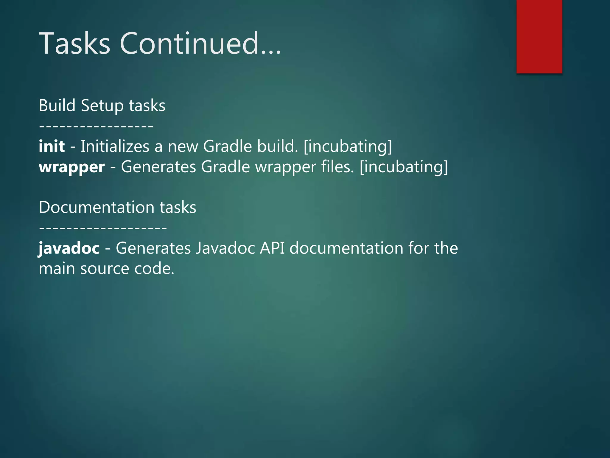 Tasks Continued…
Build Setup tasks
-----------------
init - Initializes a new Gradle build. [incubating]
wrapper - Generates Gradle wrapper files. [incubating]
Documentation tasks
-------------------
javadoc - Generates Javadoc API documentation for the
main source code.
 