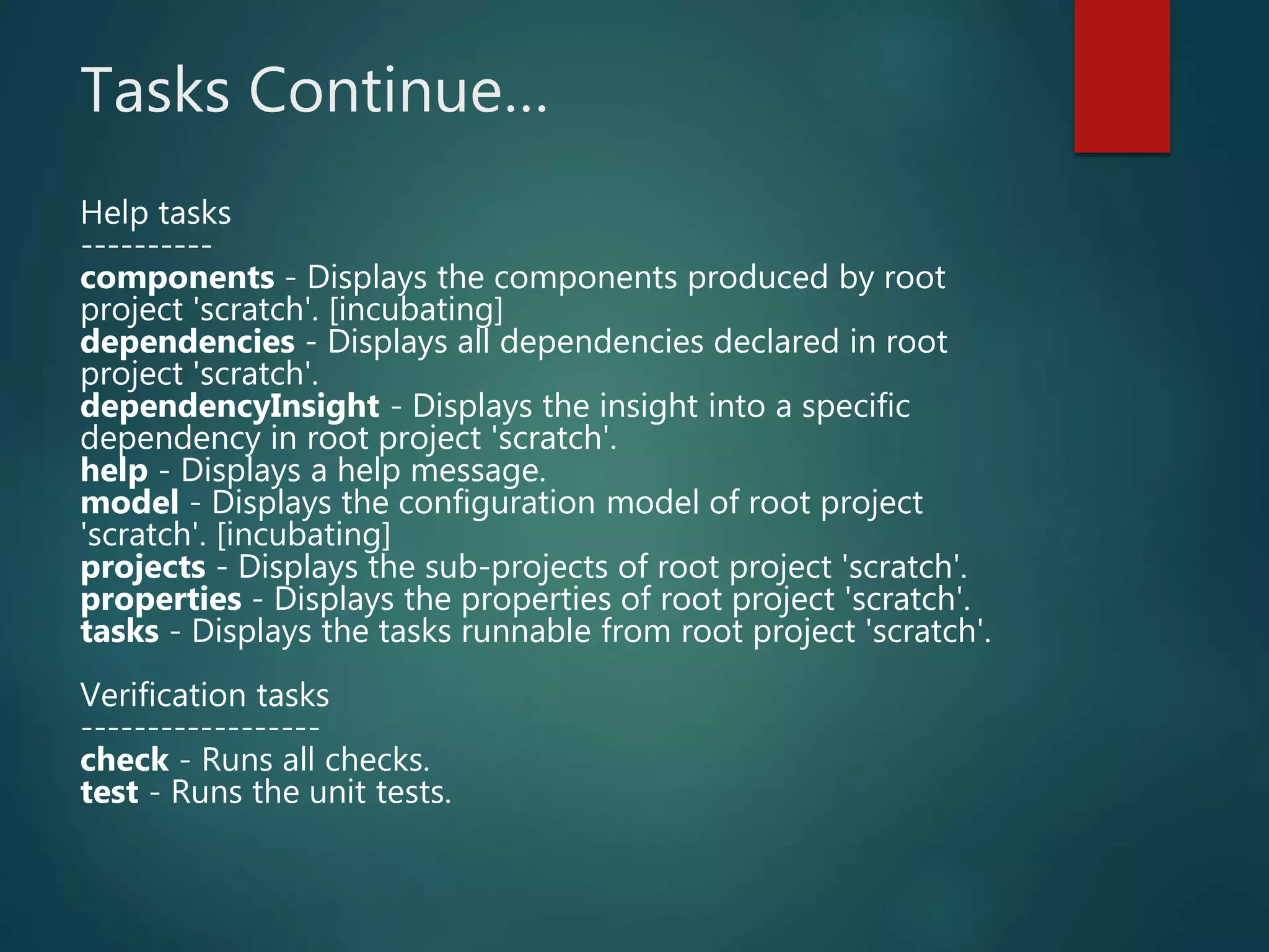 Tasks Continue…
Help tasks
----------
components - Displays the components produced by root
project 'scratch'. [incubating]
dependencies - Displays all dependencies declared in root
project 'scratch'.
dependencyInsight - Displays the insight into a specific
dependency in root project 'scratch'.
help - Displays a help message.
model - Displays the configuration model of root project
'scratch'. [incubating]
projects - Displays the sub-projects of root project 'scratch'.
properties - Displays the properties of root project 'scratch'.
tasks - Displays the tasks runnable from root project 'scratch'.
Verification tasks
------------------
check - Runs all checks.
test - Runs the unit tests.
 