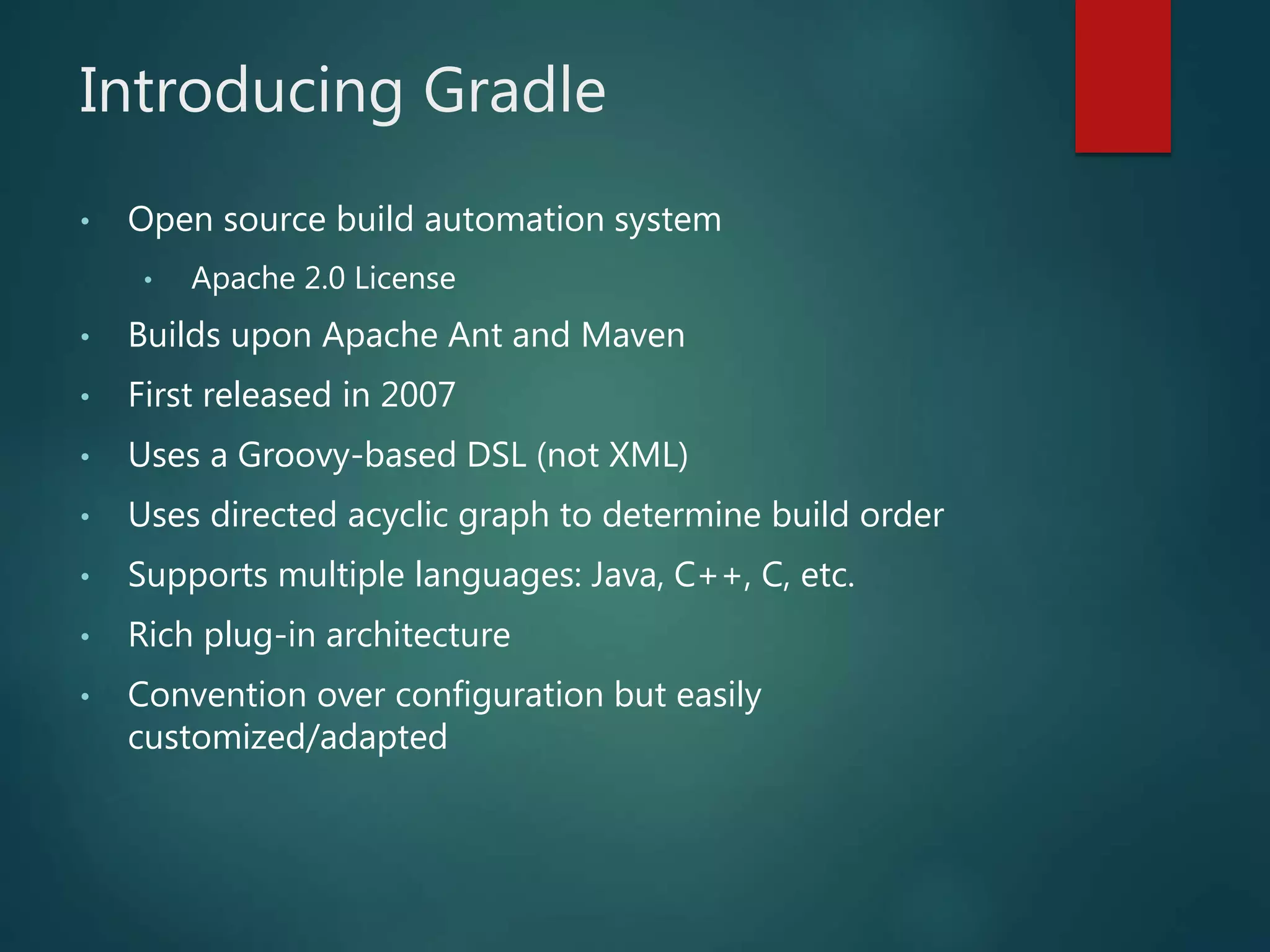 Introducing Gradle
• Open source build automation system
• Apache 2.0 License
• Builds upon Apache Ant and Maven
• First released in 2007
• Uses a Groovy-based DSL (not XML)
• Uses directed acyclic graph to determine build order
• Supports multiple languages: Java, C++, C, etc.
• Rich plug-in architecture
• Convention over configuration but easily
customized/adapted
 