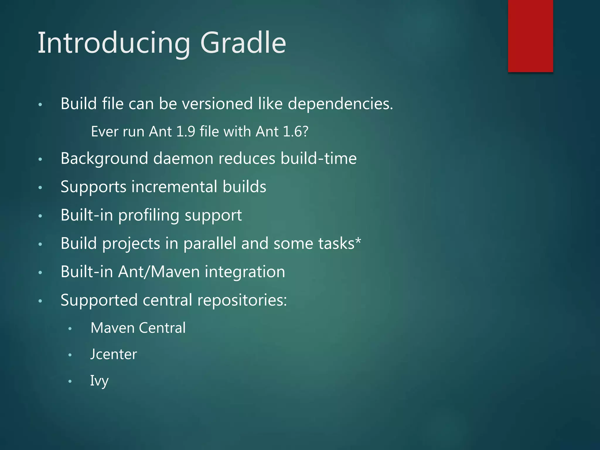 Introducing Gradle
• Build file can be versioned like dependencies.
Ever run Ant 1.9 file with Ant 1.6?
• Background daemon reduces build-time
• Supports incremental builds
• Built-in profiling support
• Build projects in parallel and some tasks*
• Built-in Ant/Maven integration
• Supported central repositories:
• Maven Central
• Jcenter
• Ivy
 