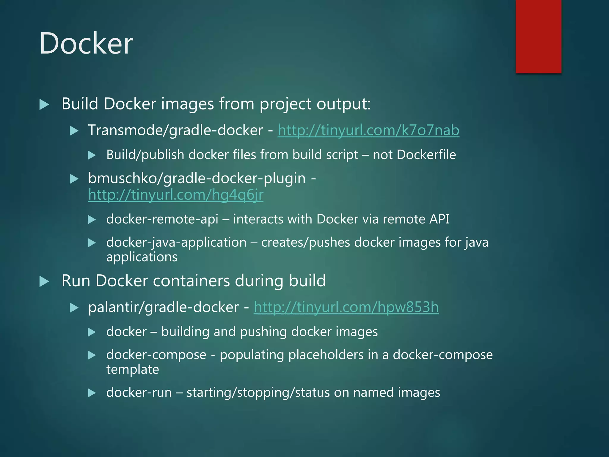 Docker
 Build Docker images from project output:
 Transmode/gradle-docker - http://tinyurl.com/k7o7nab
 Build/publish docker files from build script – not Dockerfile
 bmuschko/gradle-docker-plugin -
http://tinyurl.com/hg4q6jr
 docker-remote-api – interacts with Docker via remote API
 docker-java-application – creates/pushes docker images for java
applications
 Run Docker containers during build
 palantir/gradle-docker - http://tinyurl.com/hpw853h
 docker – building and pushing docker images
 docker-compose - populating placeholders in a docker-compose
template
 docker-run – starting/stopping/status on named images
 