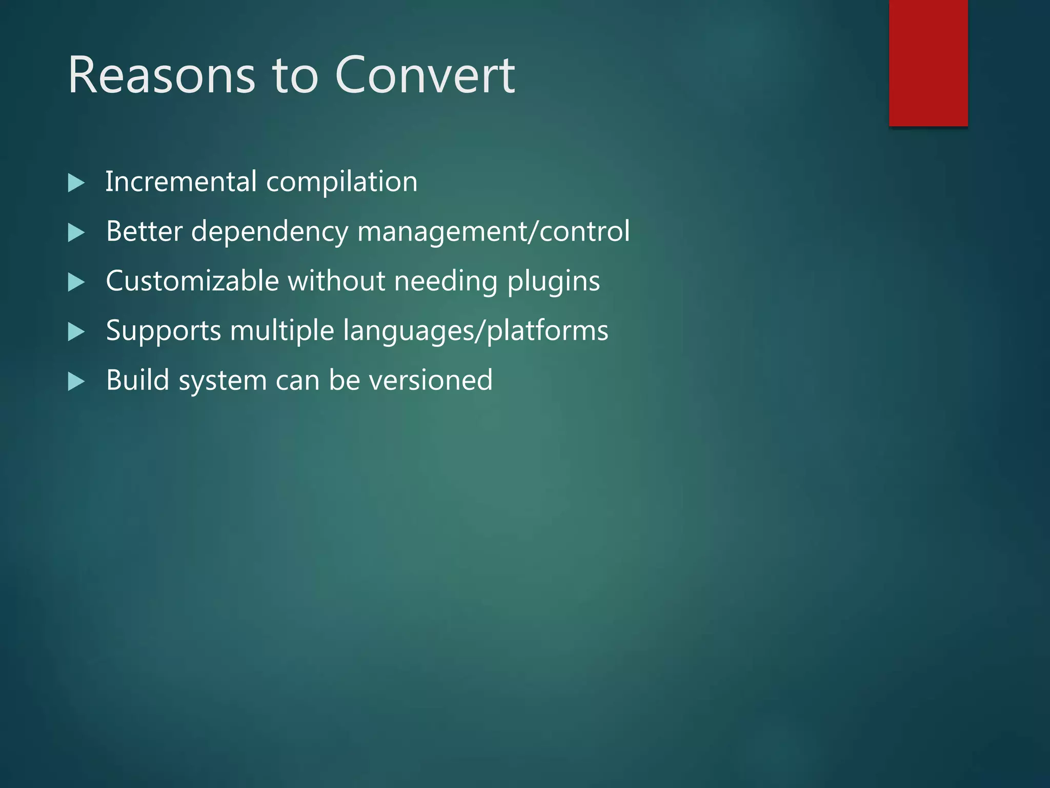 Reasons to Convert
 Incremental compilation
 Better dependency management/control
 Customizable without needing plugins
 Supports multiple languages/platforms
 Build system can be versioned
 