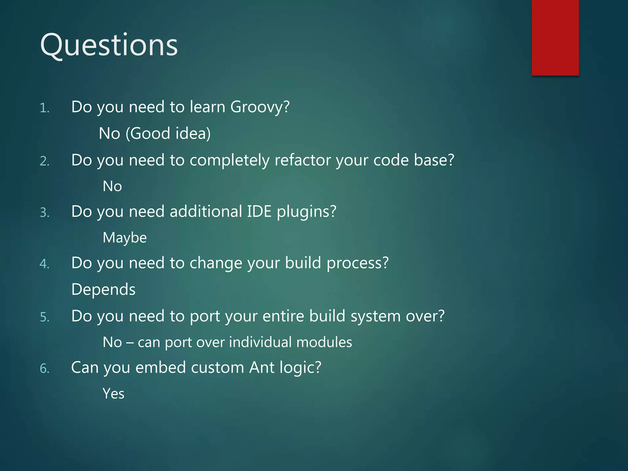 Questions
1. Do you need to learn Groovy?
No (Good idea)
2. Do you need to completely refactor your code base?
No
3. Do you need additional IDE plugins?
Maybe
4. Do you need to change your build process?
Depends
5. Do you need to port your entire build system over?
No – can port over individual modules
6. Can you embed custom Ant logic?
Yes
 