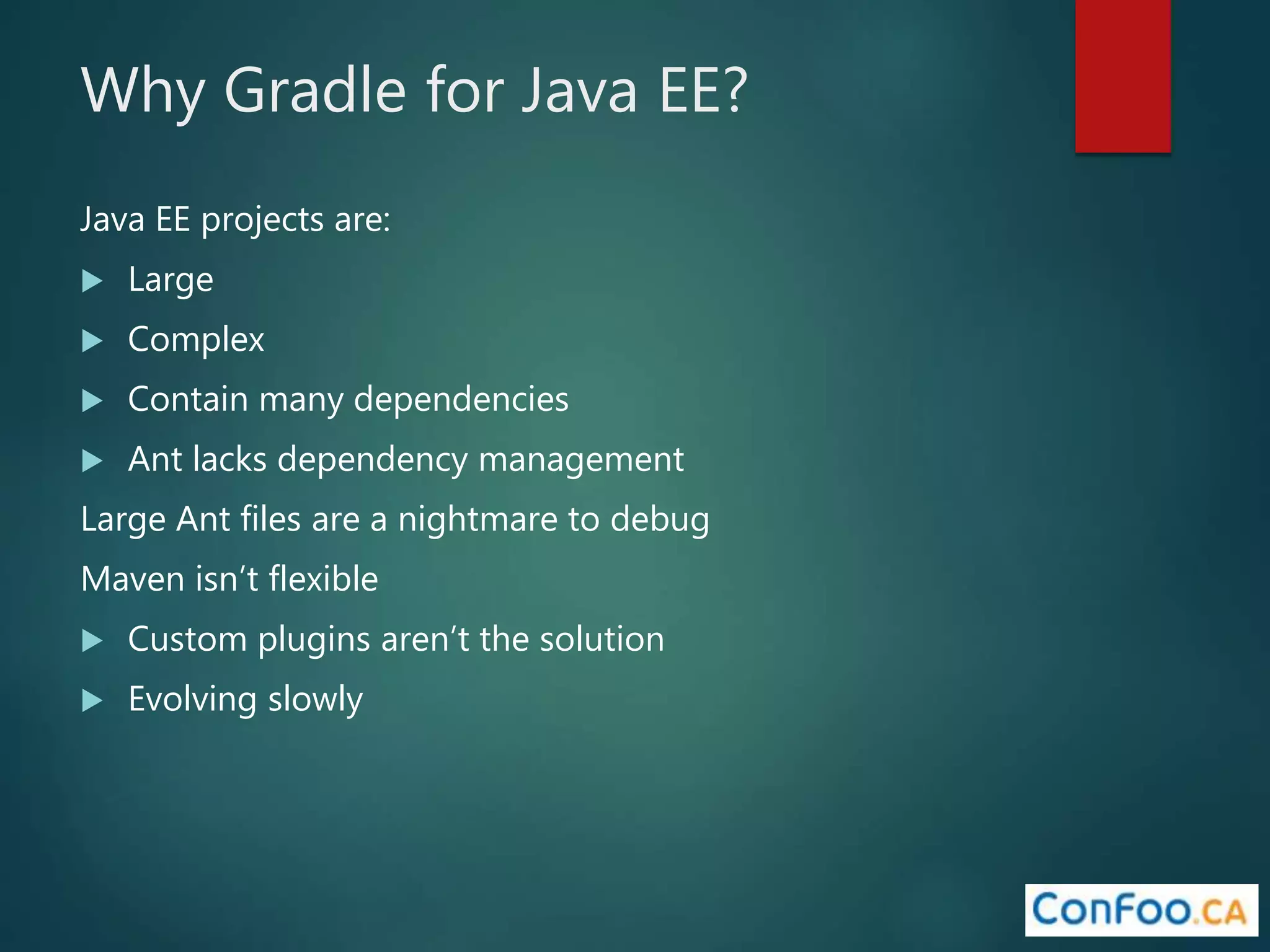 Why Gradle for Java EE?
Java EE projects are:
 Large
 Complex
 Contain many dependencies
 Ant lacks dependency management
Large Ant files are a nightmare to debug
Maven isn’t flexible
 Custom plugins aren’t the solution
 Evolving slowly
 