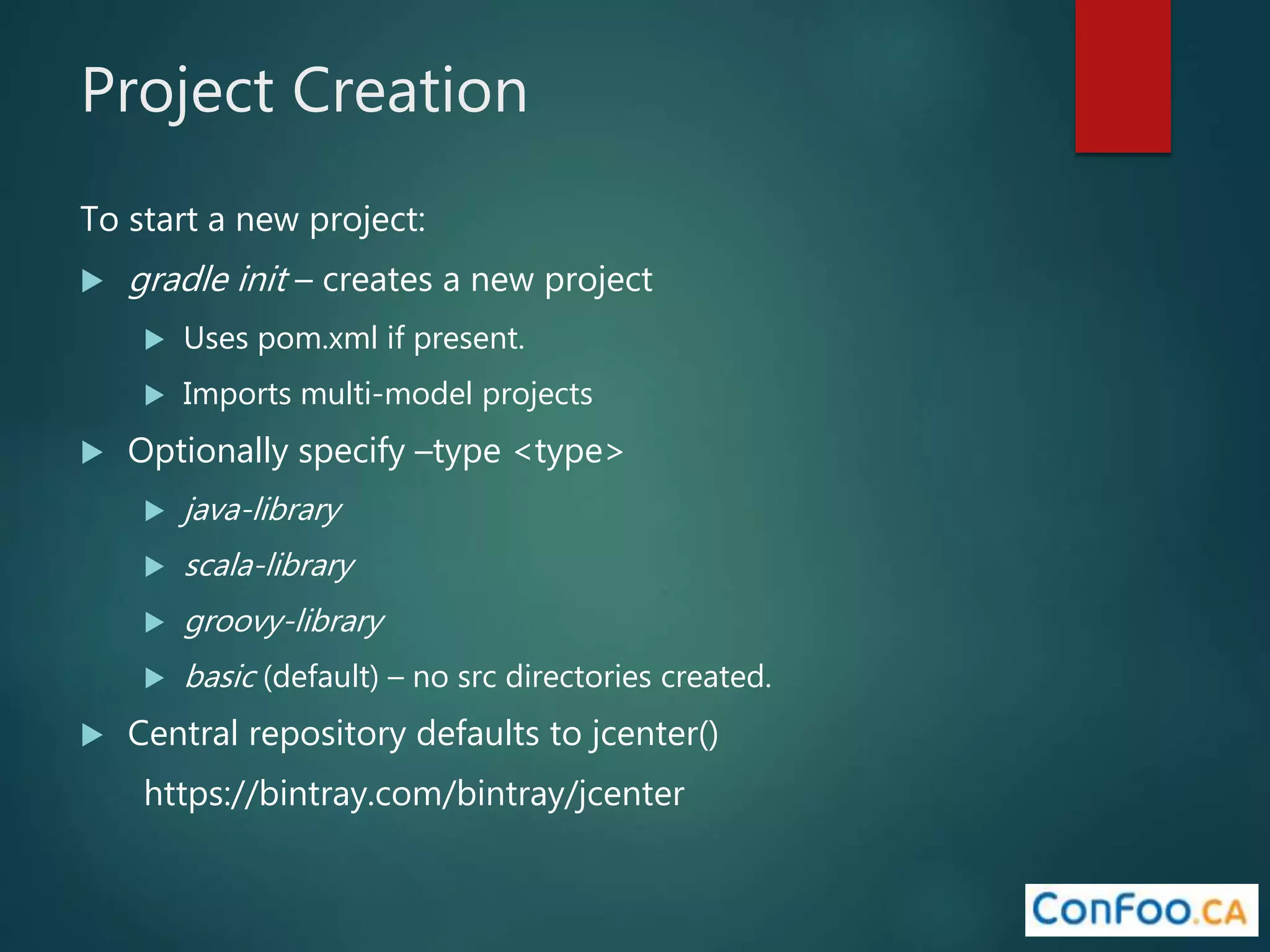 Project Creation
To start a new project:
 gradle init – creates a new project
 Uses pom.xml if present.
 Imports multi-model projects
 Optionally specify –type <type>
 java-library
 scala-library
 groovy-library
 basic (default) – no src directories created.
 Central repository defaults to jcenter()
https://bintray.com/bintray/jcenter
 