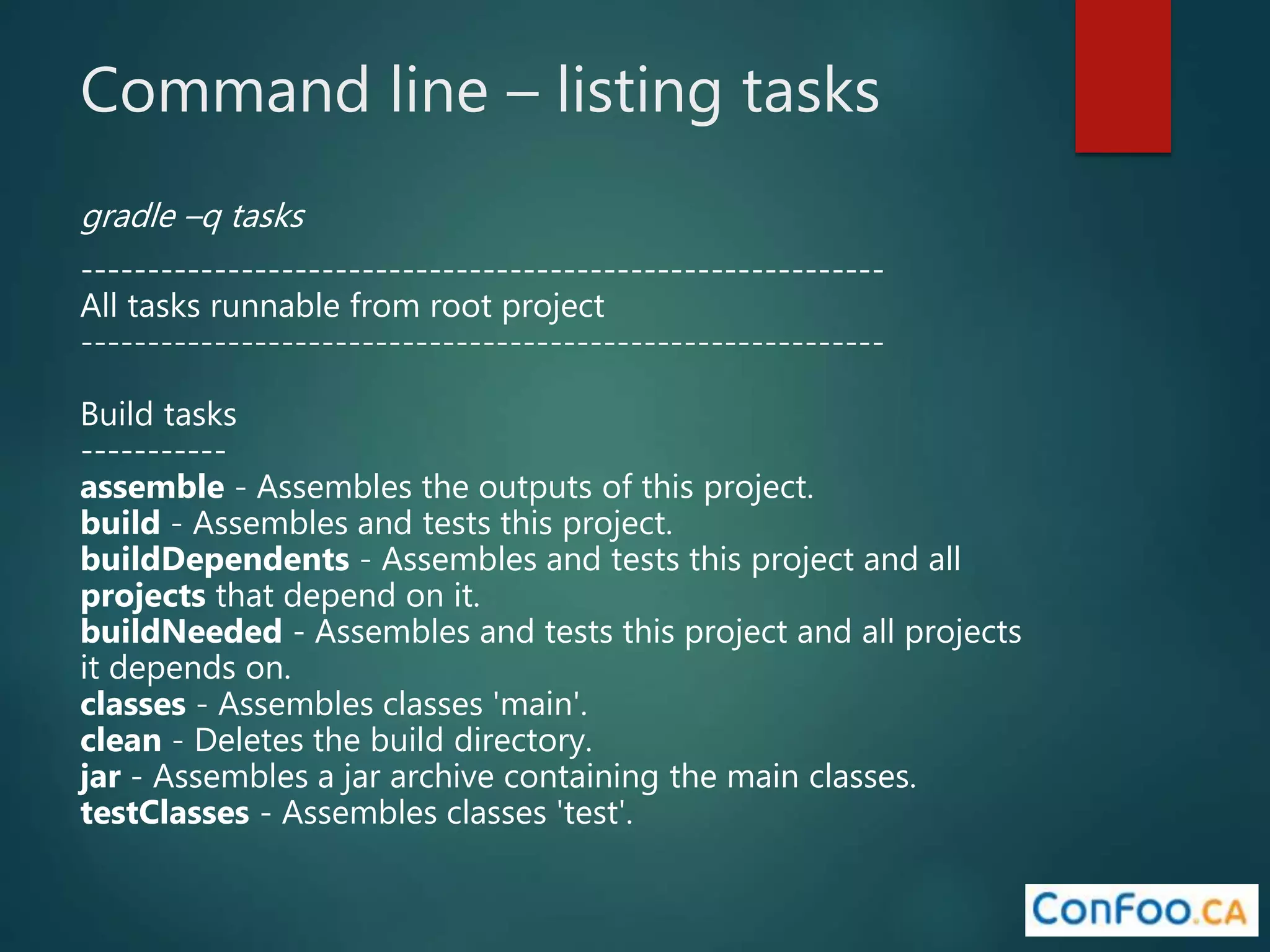 Command line – listing tasks
gradle –q tasks
------------------------------------------------------------
All tasks runnable from root project
------------------------------------------------------------
Build tasks
-----------
assemble - Assembles the outputs of this project.
build - Assembles and tests this project.
buildDependents - Assembles and tests this project and all
projects that depend on it.
buildNeeded - Assembles and tests this project and all projects
it depends on.
classes - Assembles classes 'main'.
clean - Deletes the build directory.
jar - Assembles a jar archive containing the main classes.
testClasses - Assembles classes 'test'.
 