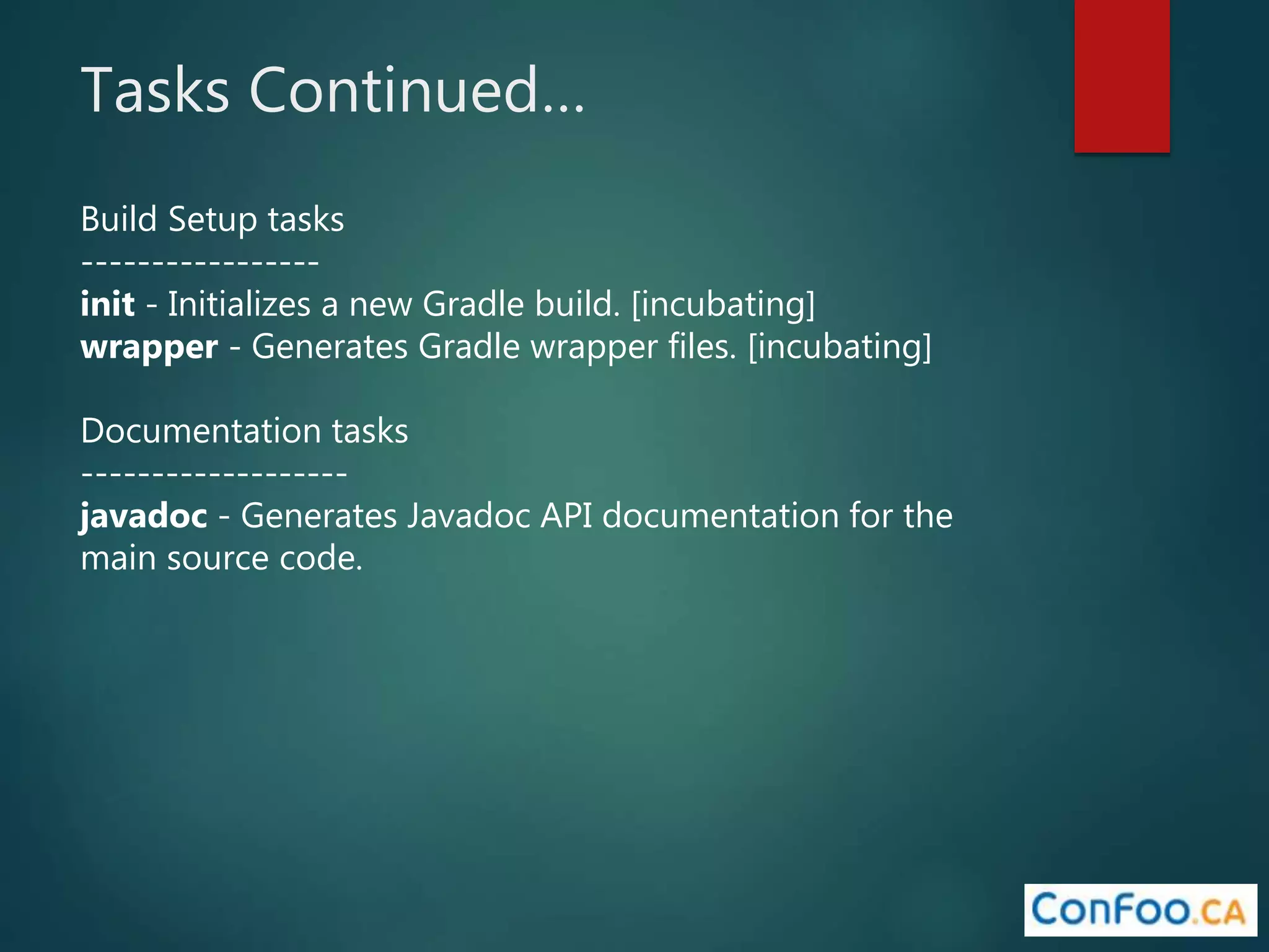 Tasks Continued…
Build Setup tasks
-----------------
init - Initializes a new Gradle build. [incubating]
wrapper - Generates Gradle wrapper files. [incubating]
Documentation tasks
-------------------
javadoc - Generates Javadoc API documentation for the
main source code.
 