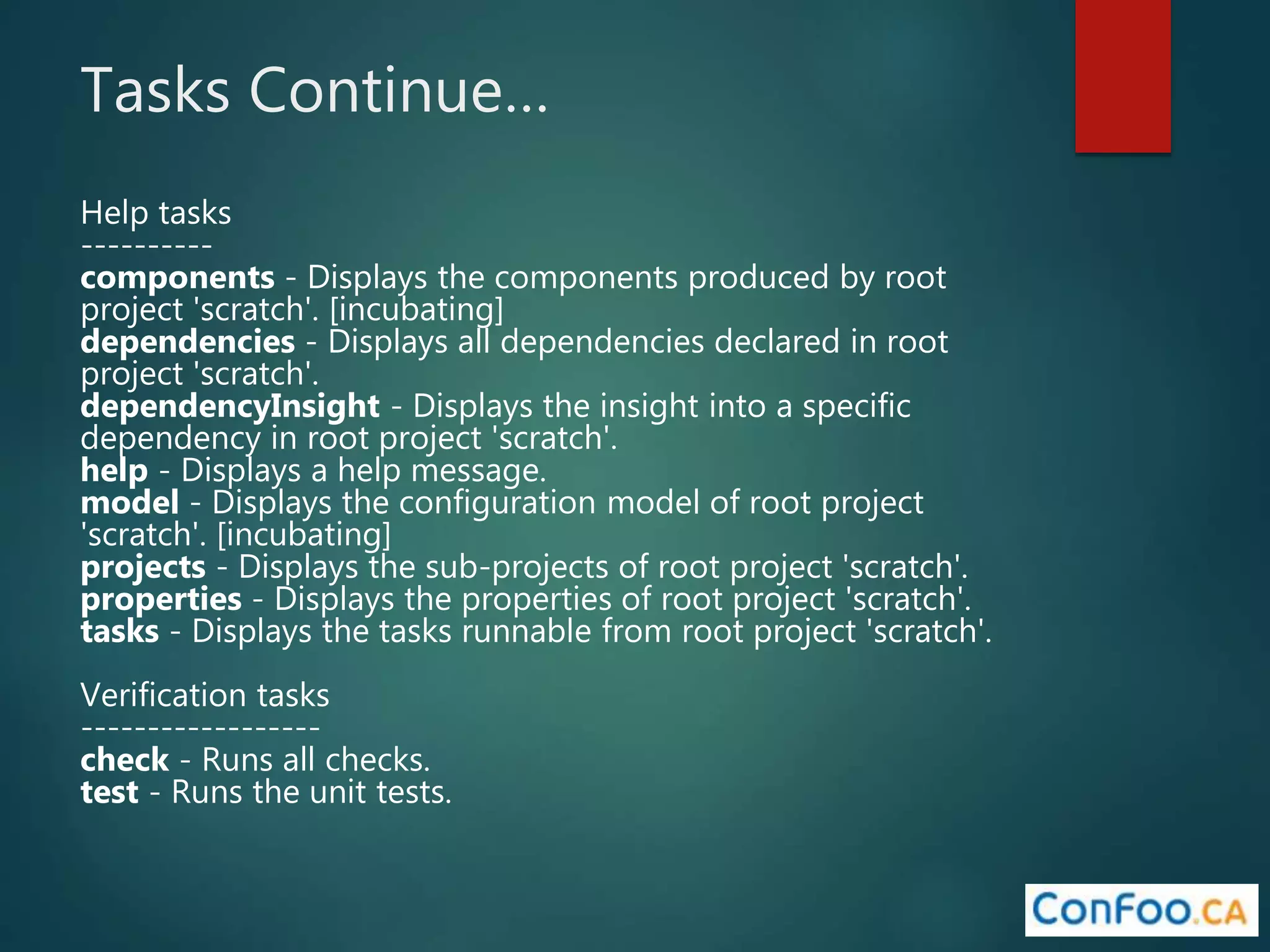 Tasks Continue…
Help tasks
----------
components - Displays the components produced by root
project 'scratch'. [incubating]
dependencies - Displays all dependencies declared in root
project 'scratch'.
dependencyInsight - Displays the insight into a specific
dependency in root project 'scratch'.
help - Displays a help message.
model - Displays the configuration model of root project
'scratch'. [incubating]
projects - Displays the sub-projects of root project 'scratch'.
properties - Displays the properties of root project 'scratch'.
tasks - Displays the tasks runnable from root project 'scratch'.
Verification tasks
------------------
check - Runs all checks.
test - Runs the unit tests.
 