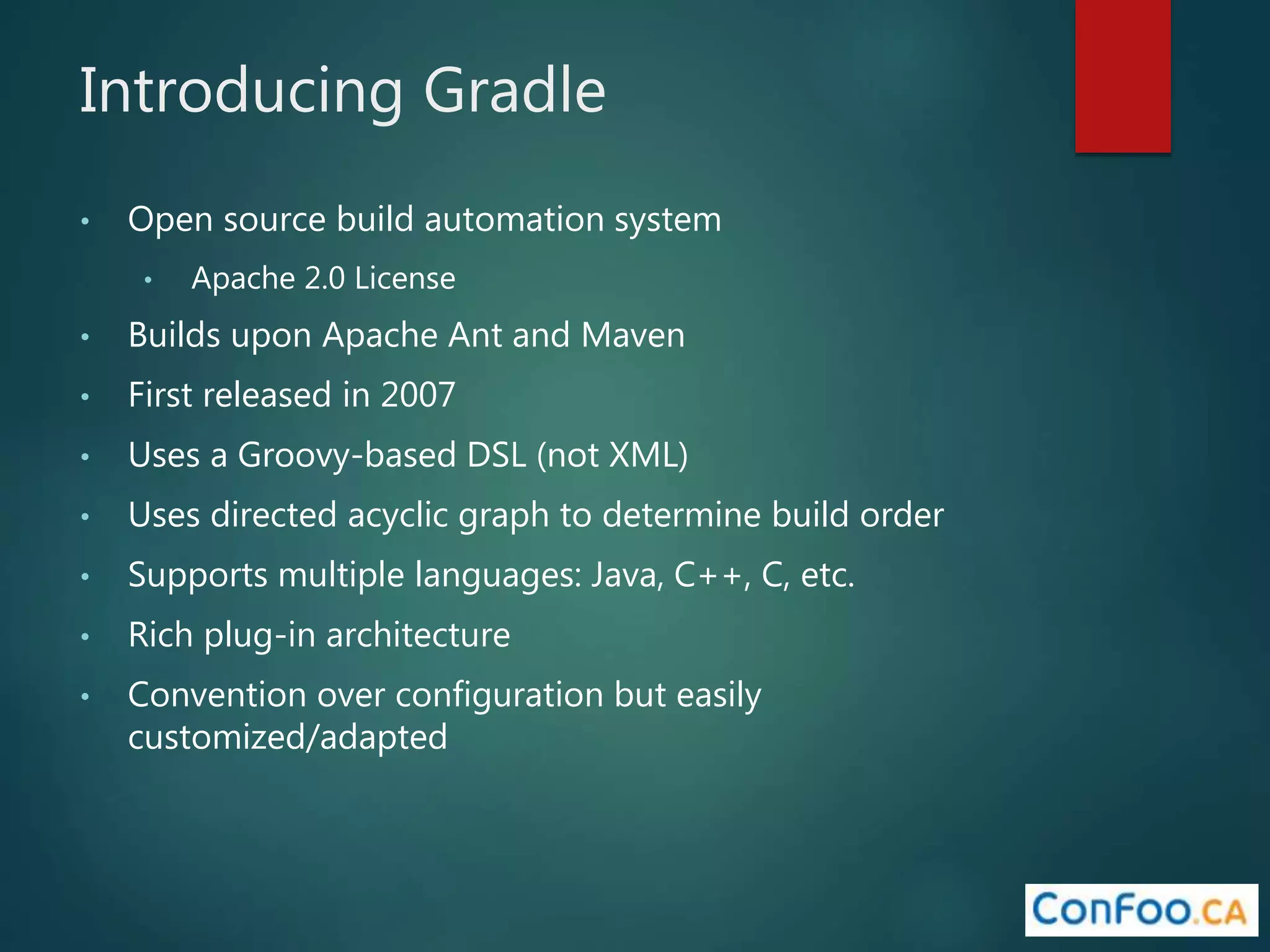 Introducing Gradle
• Open source build automation system
• Apache 2.0 License
• Builds upon Apache Ant and Maven
• First released in 2007
• Uses a Groovy-based DSL (not XML)
• Uses directed acyclic graph to determine build order
• Supports multiple languages: Java, C++, C, etc.
• Rich plug-in architecture
• Convention over configuration but easily
customized/adapted
 
