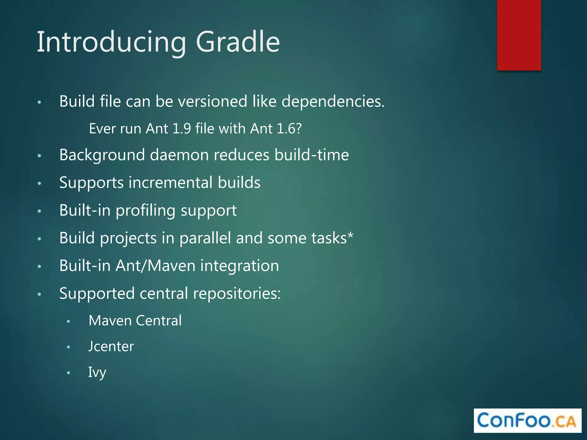 Introducing Gradle
• Build file can be versioned like dependencies.
Ever run Ant 1.9 file with Ant 1.6?
• Background daemon reduces build-time
• Supports incremental builds
• Built-in profiling support
• Build projects in parallel and some tasks*
• Built-in Ant/Maven integration
• Supported central repositories:
• Maven Central
• Jcenter
• Ivy
 