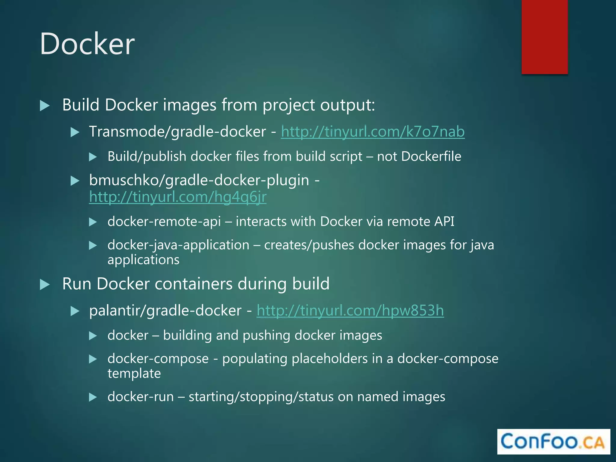 Docker
 Build Docker images from project output:
 Transmode/gradle-docker - http://tinyurl.com/k7o7nab
 Build/publish docker files from build script – not Dockerfile
 bmuschko/gradle-docker-plugin -
http://tinyurl.com/hg4q6jr
 docker-remote-api – interacts with Docker via remote API
 docker-java-application – creates/pushes docker images for java
applications
 Run Docker containers during build
 palantir/gradle-docker - http://tinyurl.com/hpw853h
 docker – building and pushing docker images
 docker-compose - populating placeholders in a docker-compose
template
 docker-run – starting/stopping/status on named images
 