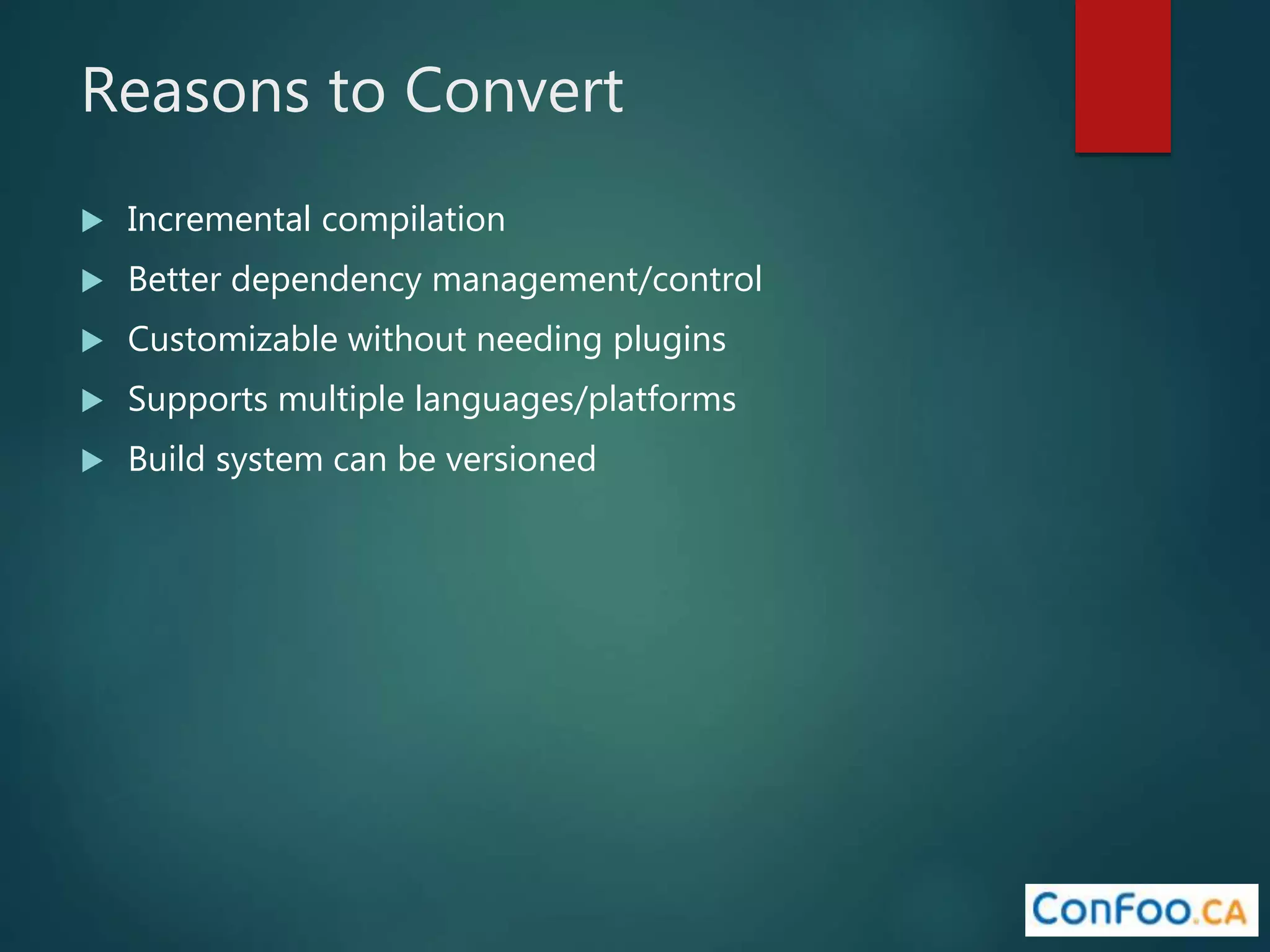 Reasons to Convert
 Incremental compilation
 Better dependency management/control
 Customizable without needing plugins
 Supports multiple languages/platforms
 Build system can be versioned
 