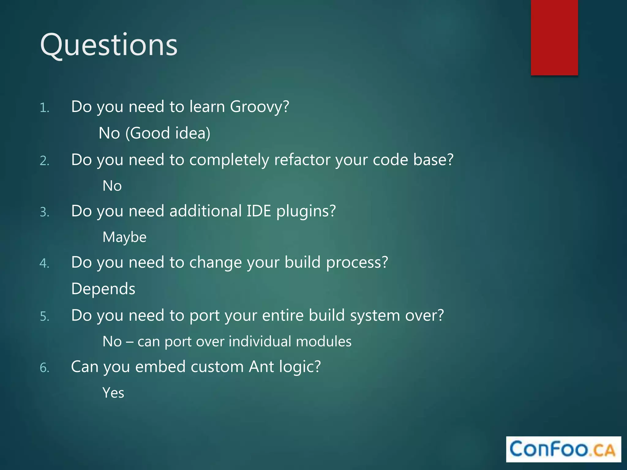 Questions
1. Do you need to learn Groovy?
No (Good idea)
2. Do you need to completely refactor your code base?
No
3. Do you need additional IDE plugins?
Maybe
4. Do you need to change your build process?
Depends
5. Do you need to port your entire build system over?
No – can port over individual modules
6. Can you embed custom Ant logic?
Yes
 
