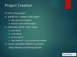 Project Creation
To start a new project:
 gradle init – creates a new project
 Uses pom.xml if present.
 Imports multi-model projects
 Optionally specify –type <type>
 java-library
 scala-library
 groovy-library
 basic (default) – no src directories created.
 Central repository defaults to jcenter()
https://bintray.com/bintray/jcenter
 