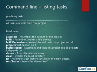 Command line – listing tasks
gradle –q tasks
------------------------------------------------------------
All tasks runnable from root project
------------------------------------------------------------
Build tasks
-----------
assemble - Assembles the outputs of this project.
build - Assembles and tests this project.
buildDependents - Assembles and tests this project and all
projects that depend on it.
buildNeeded - Assembles and tests this project and all projects
it depends on.
classes - Assembles classes 'main'.
clean - Deletes the build directory.
jar - Assembles a jar archive containing the main classes.
testClasses - Assembles classes 'test'.
 