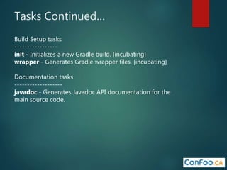 Tasks Continued…
Build Setup tasks
-----------------
init - Initializes a new Gradle build. [incubating]
wrapper - Generates Gradle wrapper files. [incubating]
Documentation tasks
-------------------
javadoc - Generates Javadoc API documentation for the
main source code.
 