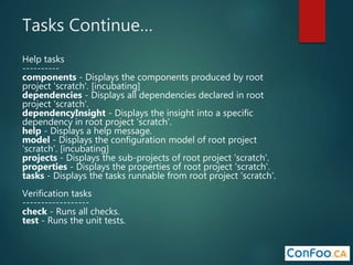Tasks Continue…
Help tasks
----------
components - Displays the components produced by root
project 'scratch'. [incubating]
dependencies - Displays all dependencies declared in root
project 'scratch'.
dependencyInsight - Displays the insight into a specific
dependency in root project 'scratch'.
help - Displays a help message.
model - Displays the configuration model of root project
'scratch'. [incubating]
projects - Displays the sub-projects of root project 'scratch'.
properties - Displays the properties of root project 'scratch'.
tasks - Displays the tasks runnable from root project 'scratch'.
Verification tasks
------------------
check - Runs all checks.
test - Runs the unit tests.
 