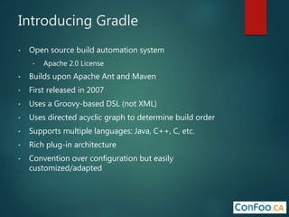 Introducing Gradle
• Open source build automation system
• Apache 2.0 License
• Builds upon Apache Ant and Maven
• First released in 2007
• Uses a Groovy-based DSL (not XML)
• Uses directed acyclic graph to determine build order
• Supports multiple languages: Java, C++, C, etc.
• Rich plug-in architecture
• Convention over configuration but easily
customized/adapted
 