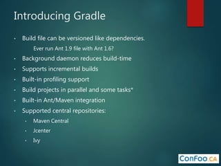 Introducing Gradle
• Build file can be versioned like dependencies.
Ever run Ant 1.9 file with Ant 1.6?
• Background daemon reduces build-time
• Supports incremental builds
• Built-in profiling support
• Build projects in parallel and some tasks*
• Built-in Ant/Maven integration
• Supported central repositories:
• Maven Central
• Jcenter
• Ivy
 