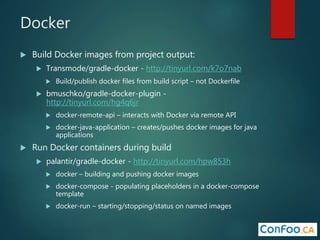 Docker
 Build Docker images from project output:
 Transmode/gradle-docker - http://tinyurl.com/k7o7nab
 Build/publish docker files from build script – not Dockerfile
 bmuschko/gradle-docker-plugin -
http://tinyurl.com/hg4q6jr
 docker-remote-api – interacts with Docker via remote API
 docker-java-application – creates/pushes docker images for java
applications
 Run Docker containers during build
 palantir/gradle-docker - http://tinyurl.com/hpw853h
 docker – building and pushing docker images
 docker-compose - populating placeholders in a docker-compose
template
 docker-run – starting/stopping/status on named images
 