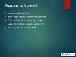 Reasons to Convert
 Incremental compilation
 Better dependency management/control
 Customizable without needing plugins
 Supports multiple languages/platforms
 Build system can be versioned
 