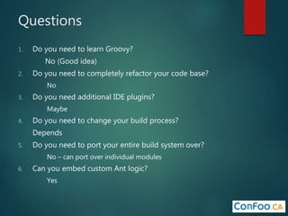Questions
1. Do you need to learn Groovy?
No (Good idea)
2. Do you need to completely refactor your code base?
No
3. Do you need additional IDE plugins?
Maybe
4. Do you need to change your build process?
Depends
5. Do you need to port your entire build system over?
No – can port over individual modules
6. Can you embed custom Ant logic?
Yes
 