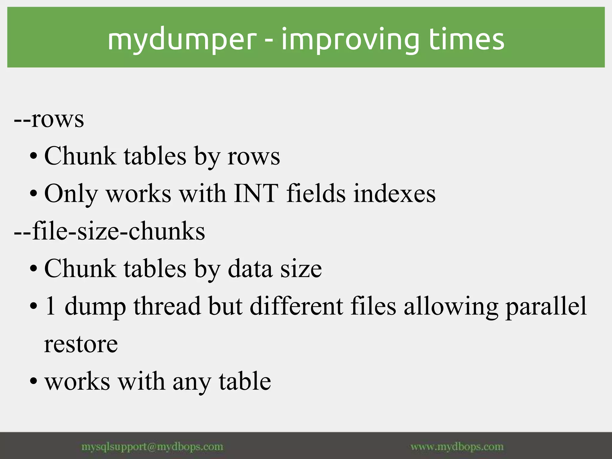 mydumper - improving times
--rows
• Chunk tables by rows
• Only works with INT fields indexes
--file-size-chunks
• Chunk tables by data size
• 1 dump thread but different files allowing parallel
restore
• works with any table
 