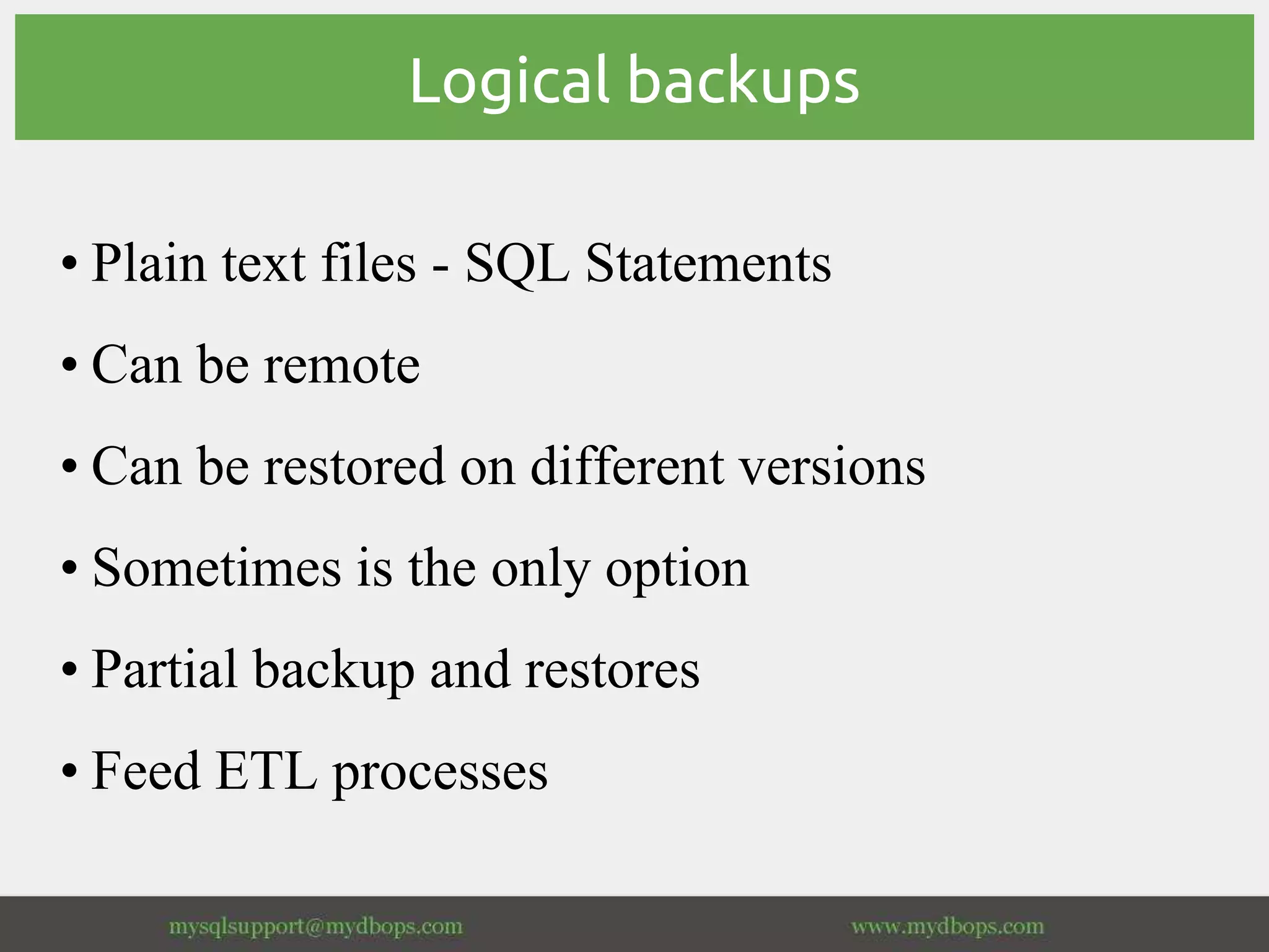 Logical backups
• Plain text files - SQL Statements
• Can be remote
• Can be restored on different versions
• Sometimes is the only option
• Partial backup and restores
• Feed ETL processes
 
