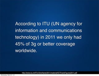 According to ITU (UN agency for
                          information and communications
                          technology) in 2011 we only had
                          45% of 3g or better coverage
                          worldwide.



                             http://www.itu.int/ITU-D/ict/facts/2011/material/ICTFactsFigures2011.pdf
Wednesday, March 21, 12
 