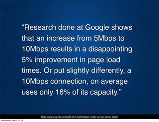 “Research done at Google shows
                     that an increase from 5Mbps to
                     10Mbps results in a disappointing
                     5% improvement in page load
                     times. Or put slightly differently, a
                     10Mbps connection, on average
                     uses only 16% of its capacity.”


                           http://www.igvita.com/2011/10/20/faster-web-vs-tcp-slow-start/
Wednesday, March 21, 12
 
