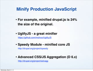 Minify Production JavaScript

                          • For example, miniﬁed drupal.js is 24%
                           the size of the original.

                          • UglifyJS - a great miniﬁer
                           https://github.com/mishoo/UglifyJS


                          • Speedy Module - miniﬁed core JS
                           http://drupal.org/project/speedy



                          • Advanced CSS/JS Aggregation (D 6.x)
                           http://drupal.org/project/advagg



Wednesday, March 21, 12
 