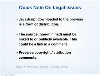 Quick Note On Legal Issues

                          • JavaScript downloaded to the browser
                            is a form of distribution.

                          • The source (non-miniﬁed) must be
                            linked to or publicly available. This
                            could be a link in a comment.

                          • Preserve copyright / attribution
                            comments.

                          Note: I’m not a lawyer and this is not legal advice.


Wednesday, March 21, 12
 