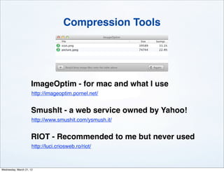 Compression Tools




                     ImageOptim - for mac and what I use
                      http://imageoptim.pornel.net/


                     SmushIt - a web service owned by Yahoo!
                      http://www.smushit.com/ysmush.it/


                     RIOT - Recommended to me but never used
                      http://luci.criosweb.ro/riot/



Wednesday, March 21, 12
 