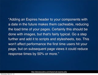 “Adding an Expires header to your components with
            a date in the future makes them cacheable, reducing
            the load time of your pages. Certainly this should be
            done with images, but that's fairly typical. Go a step
            further and add it to scripts and stylesheets, too. This
            won't affect performance the ﬁrst time users hit your
            page, but on subsequent page views it could reduce
            response times by 50% or more.”




                           http://stevesouders.com/hpws/rule-expires.php
Wednesday, March 21, 12
 