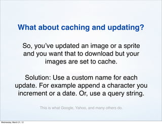 What about caching and updating?

                     So, you’ve updated an image or a sprite
                     and you want that to download but your
                            images are set to cache.

                 Solution: Use a custom name for each
              update. For example append a character you
               increment or a date. Or, use a query string.

                          This is what Google, Yahoo, and many others do.


Wednesday, March 21, 12
 