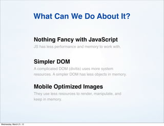 What Can We Do About It?

                          Nothing Fancy with JavaScript
                          JS has less performance and memory to work with.



                          Simpler DOM
                          A complicated DOM (divitis) uses more system
                          resources. A simpler DOM has less objects in memory.


                          Mobile Optimized Images
                          They use less resources to render, manipulate, and
                          keep in memory.




Wednesday, March 21, 12
 