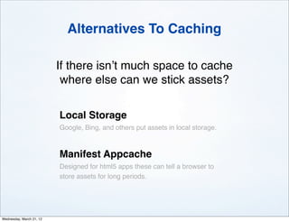 Alternatives To Caching

                          If there isn’t much space to cache
                           where else can we stick assets?

                          Local Storage
                          Google, Bing, and others put assets in local storage.



                          Manifest Appcache
                          Designed for html5 apps these can tell a browser to
                          store assets for long periods.




Wednesday, March 21, 12
 